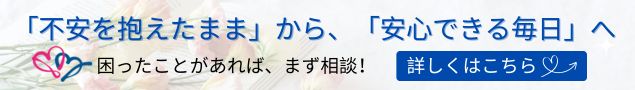 「不安を抱えたまま」から、「安心できる毎日」へ。困ったことがあれば、まず相談！